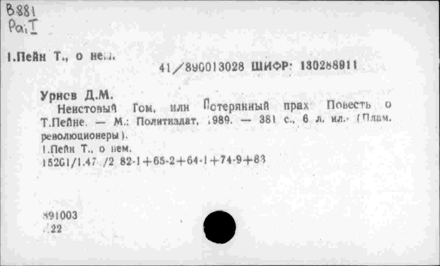 ﻿Ра.Т
1.Пейн Т., о ней.
41/8У0013028 ШИФР- 130288911
Урне в Д.М.
Неистовый Гем, или Потерянный прах Повесть о Т.Пейне — М.: Политиздат. .989. — 381 с., 6 л. ил.- (Плам. революционеры).
1.Пейн Т., о нем.
18201/1.47 /2 82-1+65-2+64-1+74-9+83
491003
22